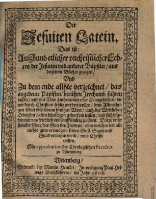 Der Jesuiten Latein. Das ist: Auszbund etlicher vnchristlicher Lehren der Jesuiten vnd anderer Bäpstler : aus derselben Bücher gezogen, Vnd Zu dem ende allhie verzeichnet, das angedeute Papisten, berührte Irrthumb fahren lassen, vnd mit Vns Lutheranern oder Evangelischen, die wir durch Christum selig werden wollen, dem Allmechtigen Gott vnd seinem heiligen Wort, auch der Weltlichen Obrigkeit, allen schuldigen gehorsam leisten, vnd sich begeben mit vns friedlich vnd sanfftmütig zu leben ...
