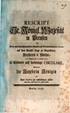 Rescript Sr. Königl. Majestät in Preußen an Dero würcklich Geheimbden- Staats- und Bevollmächtigten Ministre auf dem Reichs-Tage zu Regenspurg, Freyherrn v. Plotho, d. d. Berlin, den 18. Octobr. 1756. in Antwort auf dasjenige Circulare, Welches die Kayserin Königin an Dero Ministres an auswärtigen Höfen unter dem 20sten Septembr. ergehen lassen : [Berlin, den 18 Octobr. 1756.]