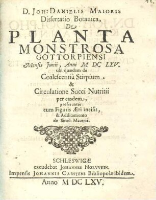 D. Joh: Danielis Maioris Dissertatio Botanica, De Planta Monstrosa Gottorpiensi : Mensis Junii, Anni MDCLXV. ubi quaedam de Coalescentia Stirpium & Circulatione Succi Nutritii per easdem, proferuntur: cum Figuris Aeri incisis, & Additamento de Simili Materia