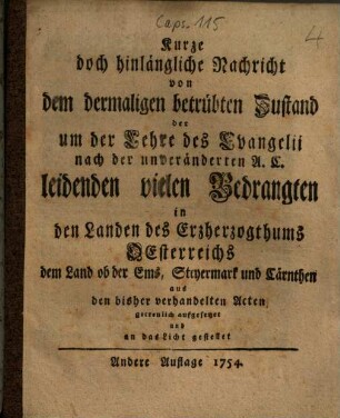 Kurze doch hinlängliche Nachricht von dem dermaligen betrübten Zustand der um der Lehre des Evangelii nach der unveränderten A.C. leidenden vielen Bedrangten in den Landen des Erzherzogthums Oesterreichs dem Land ob der Ems, Steyermark und Cärnthen : aus den bisher verhandelten Acten ... an das Licht gestellet