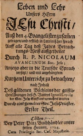 Leben und Lehr Unsers Herrn Jesu Christi : Auß den 4. Evangelisten zusam[m]en getragen, und erstlich in Lateinischer sprach Auff alle Tag deß Jahrs Betrachtunges-Weiß außgetheilet, Erster Theil