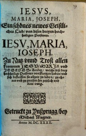 IESVS, MARIA, JOSEPH, Ein schönes newes Geistliches Lied von disen dreyen hochheiligen Personen : IESV, MARIA, IOSEPH. Zu Nutz vnnd Trost allen frommen JESV, MARJAE vnd JOSEPHS-Kinder, welche dise drey hochheilige Personen von Hertzen lieben, vnd sich befleissen sie allzeit zu loben, zu ehren vnd zu preisen, hie zeitlich vnd dort ewig
