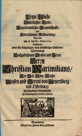 Letzte Pflicht Väterlicher Liebe, Unzertrennlicher Freundschafft, und Unterthäniger Aufwartung, Bey dem am 28. Aprilis, Anno 1710. beschehenen zwar sehr frühzeitigen, doch höchstseeligen Absterben, Deß weyland Hochgebohrnen Grafen und Herrn, Herrn Christian Maximilians, des Heil. Röm. Reichs Grafen und Herrns von Geyersberg und Osterburg, Christmildester Gedächtnüß, In Nachfolgenden betrübt erstattet