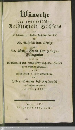 Wünsche der evangelischen Geistlichkeit Sachsens, die Verbesserung der Kirchen-Verfassung betreffend vor Sr. Majestät dem Könige und Sr. Königl. Hoheit dem Prinzen-Mitregenten sowie vor Allerhöchst-Deren evangelischen Geheimen-Räthen allerunterthänigst ausgesprochen : nebst einigen Ideen zu ihrer Verwirklichung den hohen Ständen des Königreichs ehrfurchtsvoll mitgetheilt im März 1831