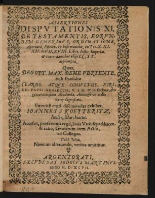 ASSERTIONES || DISPVTATIONIS XI.|| DE TESTAMENTIS, EORVN=||DEM GENERIBVS, ORDINATIONE,|| Apertura, Effectu, et Infirmatione, ex Tit. X. XI.|| XII. XVII. XVIII. Lib.2. Instit. Imperial.|| et concordantibus alijs I. C. TT.|| depromptae,|| Quas,|| ... Sub Praesidio || ... DN. PAVLI GRASECCII, I. V. D. et in Inclyta Ar=||gentoratensium Academia, Antecessoris ordi=||narij dignißimi,|| Exercitii ergò discutiendas exhibet,|| IOANNES à KOETTERITZ,|| Iunior, Marchiacus.|| Accessit ... || Gratiarum item Actio,|| ad Collegas.||