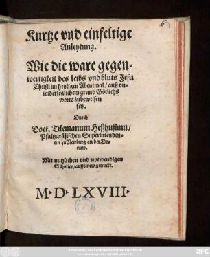 Kurtze vnd einfeltige || Anleytung.|| Wie die ware gegen=||wertigkeit des leibs vnd bluts Jesu || Christi im heyligen Abentmal/ auß vn=||widerleglichem grund Götlichs || worts zubeweisen || sey.|| Durch || Doct. Tilemanum Heßhusium/|| Pfaltzgräfischen Superintenden=||ten zu Newburg an der Do=||naw.|| Mit nutzlichen vnd notwendigen || Scholien/ auffs new getruckt.||