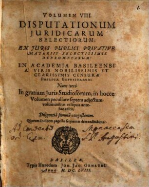 Volumen ... Disputationum Iuridicarum Selectiorum: Ex difficilimis & utiliss. Iurium materiis Desumtarum: a Clariss. & Praestantiss. Viris in celeberrima Basil. Acad. publice Propositarum : In ordinem huncce, quantum fieri potuit, Redactarum: & nunc denuo In gratiam plurimorum LL. Studiosorum, maxime Haec desiderantium, Recusarum: Per Joan. Jacobum Genathium, praedictae Acad. Typographum ... ; indicem singularum sequentes monstrabunt pagellae, 8. Ex Iuris Publici Privative Materiis Selectissimis Depromptarum: In Academia Basileensi A Viris Nobilissimis Et Clarissimis Censurae Publicae Expositarum