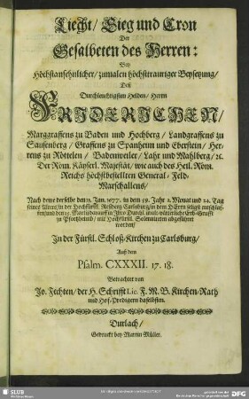 Liecht, Sieg und Cron Der Gesalbeten des Herren: Bey Höchstansehnlicher, zumalen höchsttrauriger Beysetzung, Deß Durchleuchtigsten Helden, Herrn Friderichen, Marggraffens zu Baden und Hochberg ... : Nach deme derselbe den 31. Jan. 1677. in dem 59. Jahr ... seines Alters, in der ... Carlsburg ... entschlaffen, und den 15. Martij ... zu Pfortzheimb ... abgeführet worden; In der Fürstl. Schloß-Kirchen zu Carlsburg ...