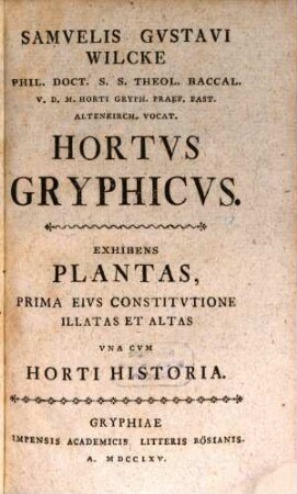 Samvelis Gvstavi Wilcke Phil. Doct. S.S. Theol. Baccal. V.D.M. Horti Gryph. Praef. Past. Altenkirch. Vocat. Hortvs Gryphicvs : Exhibens Plantas, Prima Eivs Constitvtione Illatas Et Altas Vna Cvm Horti Historia