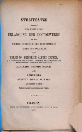 Streitsätze welche zum Behufe der Erlangung der Doctorwürde in der Medicin, Chirurgie und Geburtshülfe unter dem Decanate des Herrn Dr. Friedrich Albert Zenker, Eduard Georg Stich aus Nürnberg Samstag, den 27. Juli 1872 Morgens 9 Uhr öffentlich vertheidigen wird