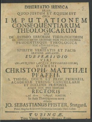 Dissertatio Irenica De Eo, Quod Iustum Et Æquum Est Circa Imputationem Consequentiarum Theologicarum Sive De Æstimio Errorum Theologicorum Ex Consequentiis Legitimis Inde Profluentibus Prudentia Que Theologica Hic Adhibenda, Quam ... Sub Præsidio ... Domini Christoph. Matthæi Pfaffii, S. Theol. Doct. Et Prof. Primarii, Academiæ Tubing. Cancellarii ... Ad diem [] August. MDCCXX. In Aula Theologorum nova defendet Jo. Sebastianus Pfister, Stutgard. Philos. Magister & sacrarum literarum in Seminario Theol. Cultor.