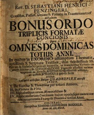 Sebastiani Henrici Penzingeri Bonus ordo triplicis formatae concionis supra omnes dominicas totius anni : in quibus in Exordio assumptam Thematis, ... fulcitur; ... Cui operi utilissimo denique quadruplex accessit index ; I. De textibus & thematibus per totum Annum. II. In virtutes & vitia. III. Alphabeticus rerum memorabilium & IV. Applicandarum concionum ... super omnem textum occurrentis Evangelii dominicae tot. anni