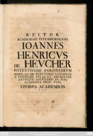 Rector Academiae Vitembergensis Ioannes Henricvs de Hevcher Potentissimi Poloniarvm Regis Ac Pr. Electoris Saxioniae A Consiliis Avlae Et Archiater Artisqve Salvtaris In Hac Academia Prof.Pvbl Civibvs Academicis ... : [P. P. XVI Calendas Martias anno recuperatae Gratiae MDCCXXXIIII]