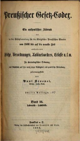 Preußischer Gesetz-Codex : e. authent. Abdr. d. in d. Gesetzsammlung für d. Königl. Preuß. Staaten von 1806 bis auf d. neueste Zeit enthaltenen Gesetze, Verordnungen, Kabinetsordres, Erlasse etc. ; in chronolog. Ordnung mit Rücks. auf ihre noch jetzige Gültigkeit u. prakt. Bedeutung zsgest. 3. 1849/56 (1862) = 2. Aufl.