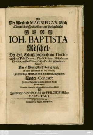 Als Der Weyland Magnificvs, Hoch-Ehrwürdige, Hochachtbare und Hochgelahrte, Herr Ioh. Baptista Röschel, Der Heil. Schrifft hochberühmter Doctor und Prof. Publ. Extraord. Phys. Ordinar. Bibliothecae Director, und der Philosophischen Facultät hochverdienter Senior, Den 27. Maji jetztlaufenden Jahres, In seinem Erlösser sanfft und seelig entschlieff, Und Sonntags darauf als den 5. Junii unter ansehnlichem Leichen-Conduct Zu seiner Ruhestädt in hiesige Schloß-Kirche gebracht wurde, Wolten ihre Schuldigkeit ... abstatten Die Sämbtliche Assessores der Philosophischen Facvltaet