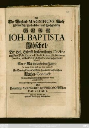 Als Der Weyland Magnificvs, Hoch-Ehrwürdige, Hochachtbare und Hochgelahrte, Herr Ioh. Baptista Röschel, Der Heil. Schrifft hochberühmter Doctor und Prof. Publ. Extraord. Phys. Ordinar. Bibliothecae Director, und der Philosophischen Facultät hochverdienter Senior, Den 27. Maji jetztlaufenden Jahres, In seinem Erlösser sanfft und seelig entschlieff, Und Sonntags darauf als den 5. Junii unter ansehnlichem Leichen-Conduct Zu seiner Ruhestädt in hiesige Schloß-Kirche gebracht wurde, Wolten ihre Schuldigkeit ... abstatten Die Sämbtliche Assessores der Philosophischen Facvltaet