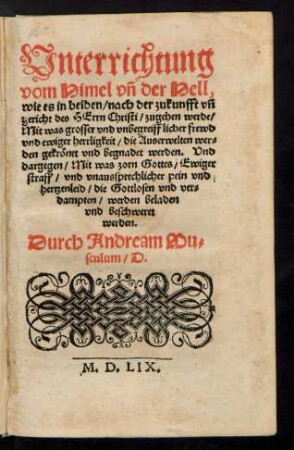 Unterrichtung || vom Himel vñ der Hell,|| wie es in beiden/ nach der zukunfft vñ || gericht der HErrn Christi/ zugehen werde/|| ... Durch Andream Mu=||sculum/ D.||