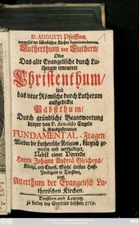 D. Augusti Pfeiffers, vormahls der Lübeckischen Kirchen Superintendentens, Lutherthum vor Luthern, Oder Das alte Evangelische durch Lutherum erneuerte Christenthum, Und das neue Römische durch Lutherum auffgedeckte Pabstthum : Durch gründliche Beantwortung dreyer von P. Arnoldo Engeln S. J. ausgestreueten Fundamental-Fragen Wieder die Lutherische Religion ... Nebst einer Vorrede Herrn Johann Andreä Gleichens, Königl. und Churfl. Sächs. ältisten Hoff-Predigers in Dreßden, vom Altherthum der Evangelisch Lutherischen Kirchen