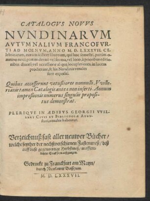 CATALOGVS NOVVS || NVNDINARVM || AVTVMNALIVM FRANCOFVR-||TI AD MOENVM, ANNO M. D. LXXXVII. CE-||lebratarum ... || Quibus accesserunt vetustiores nonnulli, Vville-||rianis tamen Catalogis antea non inserti Annum || impreßionis numerus singulis praeposi-||tus demonstrat.|| PLERIQVE IN AEDIBVS GEORGII VVIL-||LERI CIVIS ET BIBLIOPOLAE AVGV-||stani, venales habentur.|| Verzeichnuß fast aller neuwer Bücher/|| welche seyther der nechstverschienen Fastenmeß/ biß || auff diese gegenwertige Herbstmeß/ in offent=||lichem Truck seyn außgangen.||