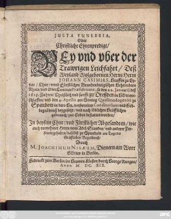 Iusta Funebria, Oder Christliche Ehrenpredigt/ Bey und uber der Trawrigen Leichfahrt/ Deß ... Herrn Johann Casimirs, Graffen zu Lynar/ ... so den 22. Ianuarii deß 1619. Jahres/ Christlich und sanfft zu Dreßden in Gott entschlaffen/ und den 4. Aprilis ... zu Spandow ... beygesetzt/ und ... zur Erden bestattet worden/ : In beysein Chur: und Fürstlicher Abgesandten/ wie auch vornehmer Herrn vom Adel/ Standes/ und anderer Personen/