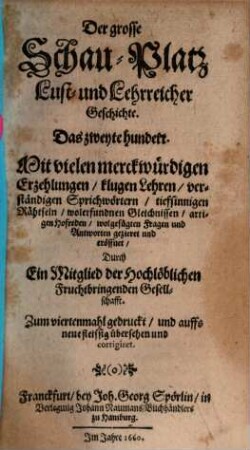 Der Grosse Schau-Platz Lust- und Lehrreicher Geschichte : Mit vielen merkwürdigen Erzehlungen, klugen Sprüchen, scharffsinnigen Hofreden, neuen Fabeln, verborgenen Rähtseln, artigen Schertzfragen, und darauf wolgefügten Antworten außgezieret und eröffnet, 2. Das zweyte Hundert