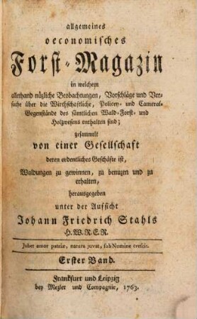 Allgemeines oeconomisches Forst-Magazin, in welchem allerhand nüzliche Beobachtungen, Vorschläge und Versuche über die Wirthschaftliche, Policey- und Cameral-Gegenstände des sämtlichen Wald-, Forst- und Holzwesens enthalten sind. 1. 1763