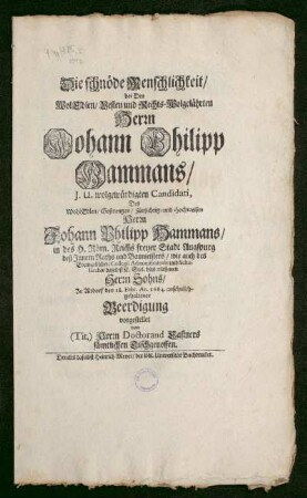 Die schnöde Menschlichkeit/ bei Des WolEdlen/ Vesten und Rechts-Wolgelehrten Herrn Johann Philipp Hammans/ J.U. wolgewürdigten Candidati, Des WohlEdlen/ Gestrengen/ Fürsichtig- und Hochweisen Herrn Johann Philipp Hammans/ in des H. Röm. Reichs freyer Stadt Augspurg deß Innern Raths und Baumeisters/ wie auch des Evangelischen Collegii Administratoris und Scholarchae daselbst [et]c. Seel. hinterlaßenen Herrn Sohns/ Zu Altdorf den 18. Febr. An. 1684. ansehnlichgehaltener Beerdigung vorgestellet von (Tit.) Herrn Doctorand Castners sämtlichen Tischgenossen
