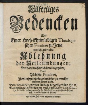 Eilfertiges Bedencken Uber Einer Hoch-Ehrwürdigen Theologischen Facultæt zu Jena neulich gedruckte Ablehnung der Verleumdungen : Nur darum öffentlich heraus gegeben, Damit Belobte Facultæt, Ihre Unschuld desto gründlicher zu erweisen mehrern Anlaß habe ; Deme bey dieser zweyten Auflage beygefüget sind Hr. D. Weissenborns Schreiben an das Hoch-Fürstl. Ober-Consistorium, Hr. D. Buddei deßwegen an Hr. D. Weissenborn abgelassenes Schreiben, und die Antwort hierauf