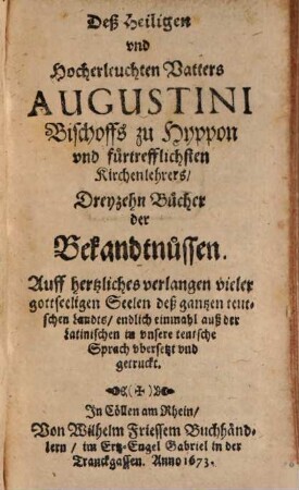 Deß Heiligen und Hocherleuchten Vatters Augustini Bischoffs zu Hyppon ... Dreyzehn Bucher der Bekandtnussen : Auff hertzliches verlangen vieler gottseeligen Seelen deß gantzen teutschen Landts, endlich einmahl auß der Latinischen in unsere teutsche Sprach ubersetzt und getruckt