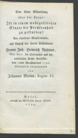 Eine kleine Abhandlung über die Frage: Ist in einem wohlgesitteten Staate die Preßfreyheit zu gestatten? : Bey erhaltener Magisterwürde, auf Geheiß des Herrn Beförderers Herrn Joh. Heinrich Ryhiner, Med. Doct. der Sittenlehre und der natürlichen Rechte Professor, den 10ten Brachmonat 1790. öffentlich vorgetragen