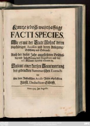 Kurtze jedoch wahrhafftige Facti Species, Wie es mit der Stadt Rostock deren zugehörigen Accisen und deren Anlegung, Erhöhung und Gebrauch, Auch der dieses Jahr angestelleten Beschuldig-und Inhafftirung des Magistrats und der 100 Männer eigentliche bewandt sey : Zusamt einer kurtzen Beantwortung des gedruckten Summarischen Extracts der über dem Rostockschen Accise-Wesen abgefasseten Fürstl. Deduction-Schrifft. Anno 1715. Im Augusto