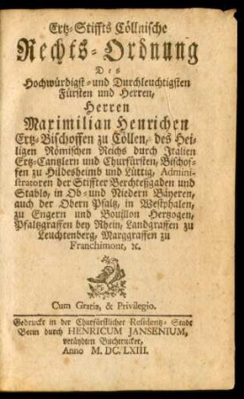 Ertz-Stiffts Cöllnische Rechts-Ordnung Des Hochwürdigst- und Durchleuchtigsten Fürsten und Herren, Herren Maximilian Henrichen Ertz-Bischoffen zu Cöllen, des Heiligen Römischen Reichs durch Italien Ertz-Cantzlern und Churfürsten, Bischoffen zu Hildesheimb und Lüttig, Administratoren der Stiffter Berchteßgaden und Stablo, in Ob- und Niedern Bäyeren, auch der Obern Pfaltz, in Westphalen, zu Engern und Bouillon Hertzogen, Pfaltzgraffen bey Rhein, Landgraffen zu Leuchtenberg, Marggraffen zu Franchimont, [et]c.