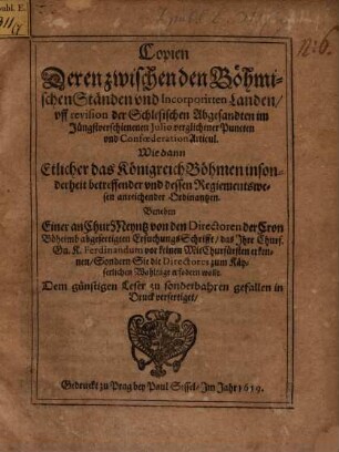Copien Deren zwischen den Böhmischen Ständen und Incorporirten Landen, uff revision der Schlesischen Abgesandten im Jüngstverschienenen Iulio verglichener Puncten und Confoederation Articul : Wie dann Etlicher das Königreich Böhmen insonderheit betreffender und dessen Regiementswesen anreichender Ordinantzen ; Beneben Einer an ChurMeyntz von den Directoren der Cron Böheimb abgefertigten ErsuchungsSchrifft, das Ihre Churf. Gn. K. Ferdinandum vor keinen MitChurfürsten erkennen, Sondern Sie die Directores zum Käyserlichen Wahltage erfodern wolle ; Dem günstigen Leser zu sonderbahren gefallen in Druck verfertiget