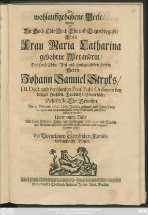 Die wohlauffgehabene Perle/ Welche als Die Hoch-Edle/ Hoch Ehr und Tugendbegabte Frau Frau Maria Catharina gebohrne Alexandrin/ Des ... Johann Samuel Stryks ... Geliebteste Ehe-Genoßin/ Am 22. Novemb. 1700. dieses Zeitliche gesegnet/ und darauff den 26. eiusd. mit hochansehnlicher Leich Begängniß zur Erden bestattet wurde ... Mit diesen schlechten Zeilen ... darstellen wolten zwey ... verbundenste Diener