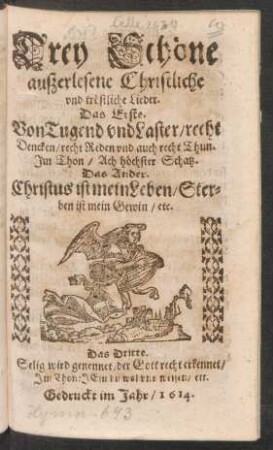 Drey Schöne außerlesene Christliche und tröstliche Lieder : Das Erste. Von Tugend und Laster/ recht Dencken/ recht Reden und auch recht Thun. Im Thon/ Ach höchster Schatz. Das Ander. Christus ist mein Leben/ Sterben ist mein Gewin/ etc. Das Dritte. Selig wird genennet/ der Gott recht erkennet ...