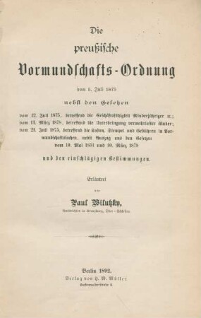 Die preußische Vormundschafts-Ordnung vom 5. Juli 1875 : nebst den Gesetzen vom 12. Juli 1875, betreffend die Geschäftsfähigkeit Minderjährigeretc. ; vom 13. März 1878, betreffend die Unterbringung verwahrloster Kinder ; vom 21. Juli 1875, betreffend die Kosten, Stempel und Gebühren in Vormundschaftssachen ; nebst Auszug aus den Gesetzen vom 10. Mai 1851 und 10. März 1879 und den einschlägigen Bestimmungen