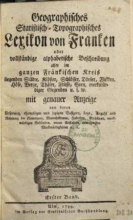Geographisches Statistisch-Topographisches Lexikon von Franken oder vollständige alphabetische Beschreibung aller im ganzen Fränkischen Kreis liegenden Städte, Klöster, Schlösser, Dörfer, Flekken, Höfe, Berge, Thäler, Flüsse, Seen, merkwürdiger Gegenden u.s.w. : mit genauer Anzeige von deren Ursprung, ehemaligen und jezigen Besizern, Lage, Anzahl und Nahrung der Einwohner, Manufakturen, Fabriken, Viehstand, merkwürdigen Gebäuden, neuen Anstalten, vornehmsten Merkwürdigkeiten [et]c. [et]c., 1