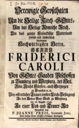 Verewigte Großthaten Des Um die Heilige Kirch-Gottes, Um das Heilige Römische Reich, Um das gantze Fränckische Vatterland ... Verdienten ... Herrn Friderici Caroli Von Gottes Gnaden Bischoffen zu Bamberg und Wirtzburg, ... Bey offentlicher Trauer-vollen Leich-Besingnuß In dem Hohen Dom-Stifft zu Wirtzburg den 16. Augusti 1746