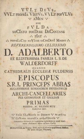 Vult deus, vult propria virtus, vult populus amen sive Fulda sociato foedere decantans fiat prae-electo noviter sacerdoti magno reverendissimo celsissimo D. Adalberto ex illustrissima familia L. B. de Walderdorff quando cathedralis ecclesiae Fuldensis episcopus S. R. I. princeps abbas Augustissimae Romanorum Imperatricis archi-cancellarius per Germaniam et Galliam primas festivo, ac solemni ritu electus est.