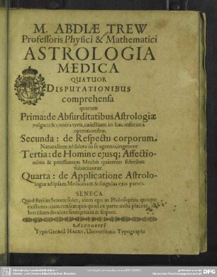 Abdiae Trew Astrologia medica : 4 disputationibus comprehensa; quarum prima: de absurditatibus astrologiae vulgaris & contra veris caelestium in haec inferiora operationibus, secunda: de respectu corporum naturalium ad sidera in se agentia, ingenere tertia: de homine ejusque affectionibus & potissimum morbis quatenus sideribus subiiciuntur, quarta: de applicatione astrologiae ad ipsam medicinam & singulas ejus partes