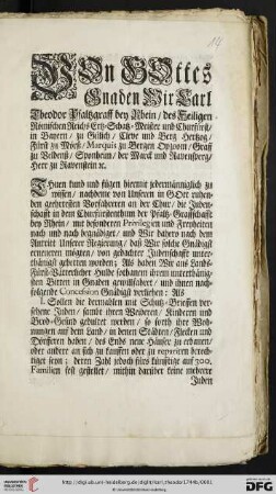 Von Gottes Gnaden Wir Carl Theodor Pfaltzgraff bey Rhein, des Heiligen Römischen Reichs Ertz-Schatz-Meister und Churfürst, ... Thuen kund und fügen hiermit jedermänniglich zu wissen, nachdeme von Unseren in Gott ruhenden geehrtesten Vorfahreren an der Chur, die Judenschafft in dem Churfürstenthum der Pfaltz-Graffschafft bey Rhein, mit besonderen Privilegien und Freyheiten nach und nach begnädiget, und Wir dahero nach dem Antritt Unserer Regierung, daß Wir solche Gnädigst erneueren mögten, von gedachter Judenschafft unterthänigst gebetten worden; Als haben Wir ... ihrem unterthänigsten Bitten in Gnaden gewillfahret, und ihnen nachfolgende Concession Gnädigst verliehen ... : So geschehen in Unserer Residentz-Stadt und Vestung Mannheim den 7. Augusti 1744