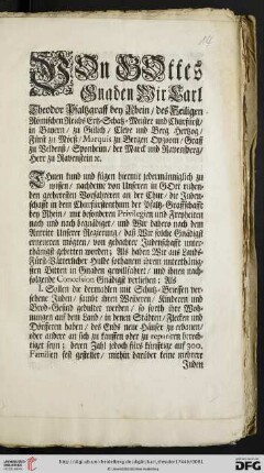 Von Gottes Gnaden Wir Carl Theodor Pfaltzgraff bey Rhein, des Heiligen Römischen Reichs Ertz-Schatz-Meister und Churfürst, ... Thuen kund und fügen hiermit jedermänniglich zu wissen, nachdeme von Unseren in Gott ruhenden geehrtesten Vorfahreren an der Chur, die Judenschafft in dem Churfürstenthum der Pfaltz-Graffschafft bey Rhein, mit besonderen Privilegien und Freyheiten nach und nach begnädiget, und Wir dahero nach dem Antritt Unserer Regierung, daß Wir solche Gnädigst erneueren mögten, von gedachter Judenschafft unterthänigst gebetten worden; Als haben Wir ... ihrem unterthänigsten Bitten in Gnaden gewillfahret, und ihnen nachfolgende Concession Gnädigst verliehen ... : So geschehen in Unserer Residentz-Stadt und Vestung Mannheim den 7. Augusti 1744