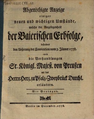 Abgenöthigte Anzeige einiger neuen und wichtigen Umstände, welche die Angelegenheit der Baierischen Erbfolge, besonders den Ursprung der Convention vom 3. Jänner 1778. und die Verhandlungen Sr. Königl. Majest. von Preußen mit des Herrn Herz. zu Pfalz-Zweybrück Durchl. erläutern : Mit Beylagen