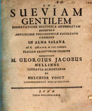 Sueviam Gentilem Dissertatione Historica Adumbratam Benevolo Amplissimae Philosophicae Facultatis Consensu In Alma Salana ad d. Iulii A.O.R. MDCLXXXXV. Placido Eruditorum Examini Submittent M. Georgius Jacobus Mellinus Lindavia-Acronianus Et Melchior Voigt Landsbergensis Neo-Marchicus