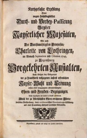 Kurtzgefaßte Erzehlung Derer wegen Höchstbeglückter Durch- und Vorbey-Passirung Beyder Kayserlicher Majestäten, Wie auch Der Durchl. Printzeßin, Charlotte von Lothringen, im Monath Septembris und Octobris 1745. zu Regenspurg Vorgekehrten Anstalten ... : Nebst ... Abriß der zu Allerhöchsten Ehren errichteten Pforte .. .