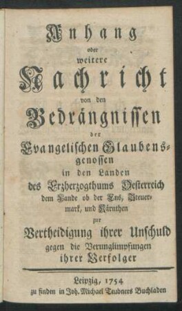 Anhang oder weitere Nachricht von den Bedrängnissen der Evangelischen Glaubensgenossen in den Landen des Erzherzogthums Oesterreich dem Lande ob der Ens, Steuermark, und Kärnthen zur Vertheidigung ihrer Unschuld gegen die Verunglimpfungen ihrer Verfolger