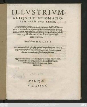 ILLVSTRIVM || ALIQVOT GERMANO-||RVM CARMINVM LIBER.|| De immanissima ... Christiano-||rum laniena ab impijs & crudelissimis Galliae Tyran-||nis, Lutetiae Parisiorun, Lugduni item, alijsq́ue eius-||dem regni locis truculentissimè ... || patrata.|| Anno Salutis M.D.LXXII.|| Vna cum Epicedijs et Epitaphijs quibusdam praestantißimi Herois D.|| Casparis Collignij Comitis, Castilionaei, Amiralij Franciae, nec non || aliarum quarundam praestantium personarum.|| Quibus addidimus ad summae gloriae apicem Foedus Hen-||rici cum Turca: & Conditiones Caroli IX.Polonis || oblatas ad regni ambitum com Com-||mentarijs.||