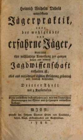 Heinrich Wilhelm Döbels neueröffnete Jägerpraktik, oder der wohlgeübte und erfahrne Jäger : worinn eine vollständige Anweisung zur ganzen hohen und niedern Jagdwissenschaft in vier Theilen enthalten ist, alles aus vieljähriger eigenen Erfahrung gründlich und deutlich beschrieben. Mit vielen Kupfern und Grundrissen, 3 : mit 3 Kupfertafeln