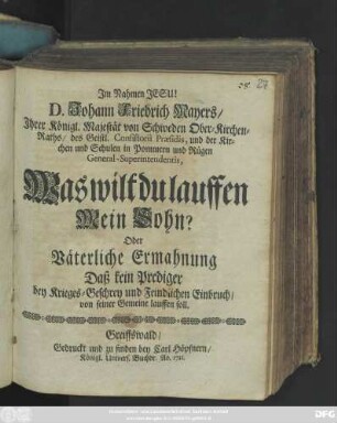 D. Johann Friedrich Mayers, Jhrer Königl. Majestät von Schweden Ober-Kirchen-Raths, des Geistl. Consistorii Præsidis, und der Kirchen und Schulen in Pommern und Rügen General-Superintendentis, Was wilt du lauffen Mein Sohn? Oder Väterliche Ermahnung Daß kein Prediger bey Krieges-Geschrey und Feindlichen Einbruch, von seiner Gemeine lauffen soll