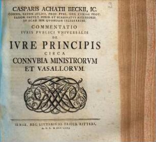 Casparis Achatii Beckii, IC. Consil. Saxon. Avlici, Prof. Pvbl. Ord. Cvriae Prov. Saxon. Facvlt. Ivrid. Et Scabinatvs Assessoris On Acad. Ien. Qvondam Celeberrimi, Commentatio Ivris Pvblici Vniversalis De Ivre Principis Circa Connvbia Ministrorvm Et Vasallorvm